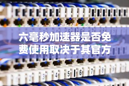 六毫秒加速器是否免费使用取决于其官方信息，通常需要注册或支付费用。以下是详细的分析和建议