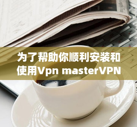 为了帮助你顺利安装和使用Vpn masterVPN软件，以下是分步指南