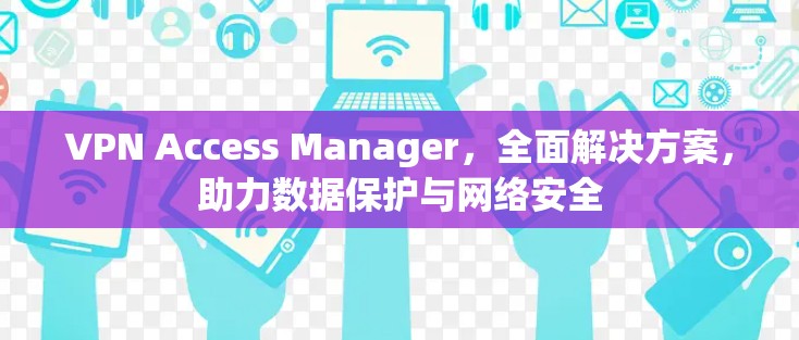 VPN Access Manager，全面解决方案，助力数据保护与网络安全
