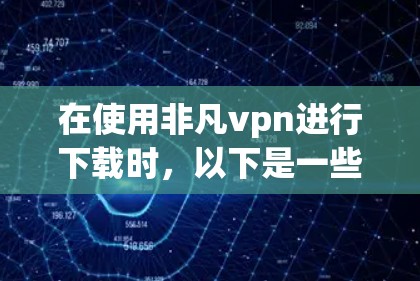 在使用非凡vpn进行下载时，以下是一些关键步骤和考虑因素，帮助你更顺利地完成下载
