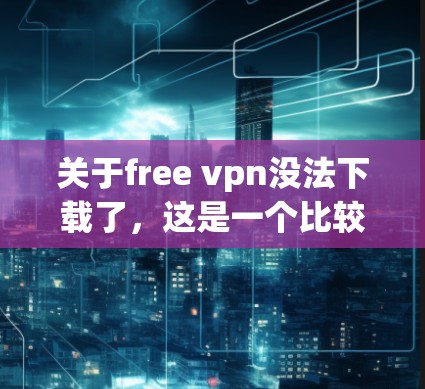关于free vpn没法下载了，这是一个比较模糊的问题，可能需要具体的情况来分析。以下是一些可能的解释和解决方法，供你参考
