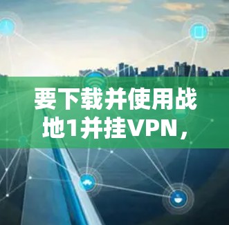 要下载并使用战地1并挂VPN，您可以按照以下步骤操作