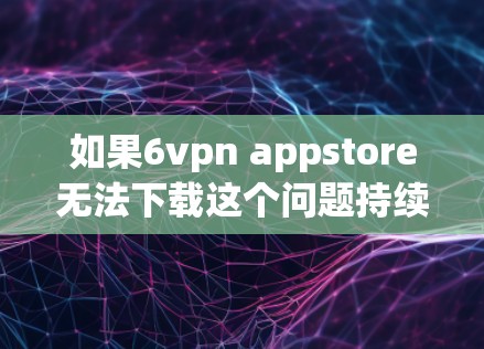 如果6vpn appstore无法下载这个问题持续存在，建议您从以下几个方面进行检查和操作