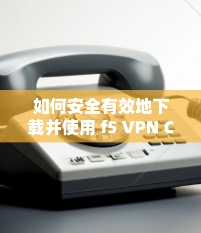 如何安全有效地下载并使用 f5 VPN Client