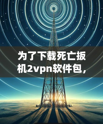为了下载死亡扳机2vpn软件包，建议按照以下步骤进行
