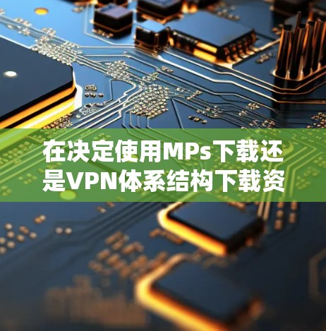 在决定使用MPs下载还是VPN体系结构下载资源时，以下是一些关键因素和建议