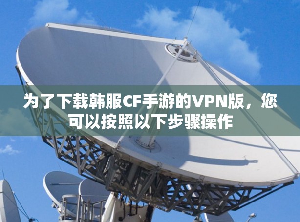为了下载韩服CF手游的VPN版，您可以按照以下步骤操作