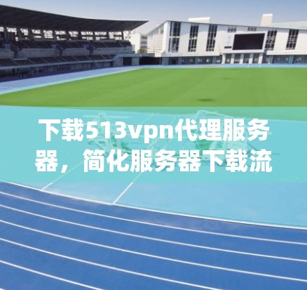 下载513vpn代理服务器,简化服务器下载流程,助力高效服务器管理 下载513vpn代理服务器,简化服务器下载流程,助力高效服务器管理