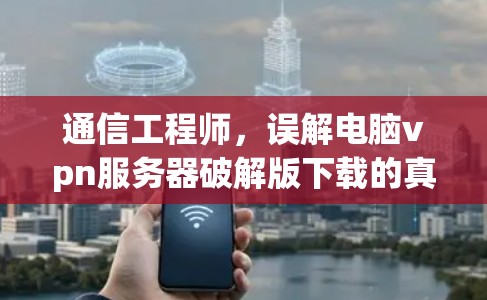 通信工程师,误解电脑vpn服务器破解版下载的真相 通信工程师,误解电脑vpn服务器破解版下载的真相