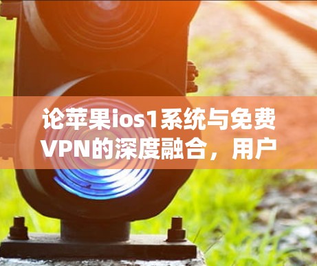 论苹果ios1系统与免费VPN的深度融合,用户体验的深度解析 论苹果ios1系统与免费VPN的深度融合,用户体验的深度解析