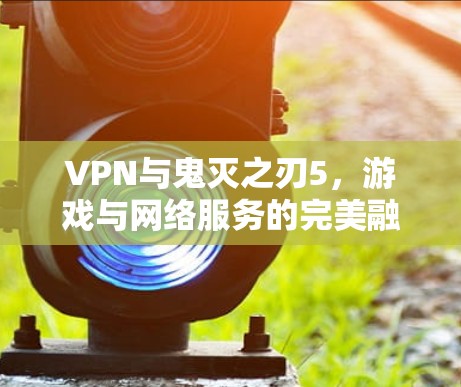 VPN与鬼灭之刃5,游戏与网络服务的完美融合 VPN与鬼灭之刃5,游戏与网络服务的完美融合