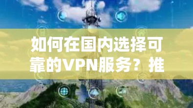 如何在国内选择可靠的VPN服务?推荐best推荐服务,助力您的网络安全生活 如何在国内选择可靠的VPN服务?推荐best推荐服务,助力您的网络安全生活