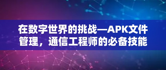 在数字世界的挑战—APK文件管理,通信工程师的必备技能 在数字世界的挑战—APK文件管理,通信工程师的必备技能