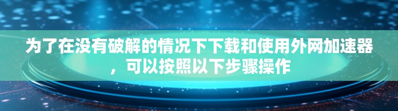 为了在没有破解的情况下下载和使用外网加速器，可以按照以下步骤操作