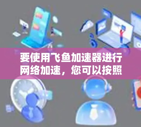 要使用飞鱼加速器进行网络加速,您可以按照以下步骤操作 要使用飞鱼加速器进行网络加速,您可以按照以下步骤操作