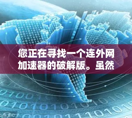 您正在寻找一个连外网加速器的破解版。虽然连外网加速器通常用于加速连接到国外服务器的网页下载,但没有明确说明该加速器是否支持破解功能。以下是可能的步骤和注意事项,以帮助您找到解决方案 您正在寻找一个连外网加速器的破解版。虽然连外网加速器通常用于加速连接到国外服务器的网页下载,但没有明确说明该加速器是否支持破解功能。以下是可能的步骤和注意事项,以帮助您找到解决方案