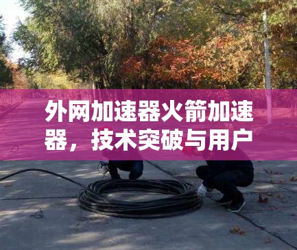 外网加速器火箭加速器，技术突破与用户体验提升