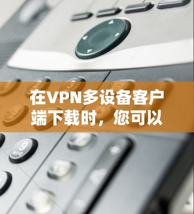 在VPN多设备客户端下载时,您可以按照以下步骤操作 在VPN多设备客户端下载时,您可以按照以下步骤操作