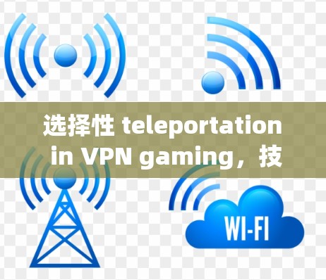选择性 teleportation in VPN gaming,技术与实践的双刃剑 选择性 teleportation in VPN gaming,技术与实践的双刃剑