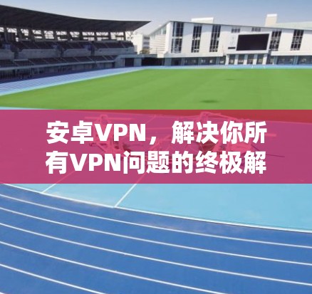 安卓VPN，解决你所有VPN问题的终极解决方案