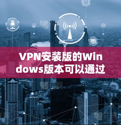 VPN安装版的Windows版本可以通过以下步骤进行下载和安装