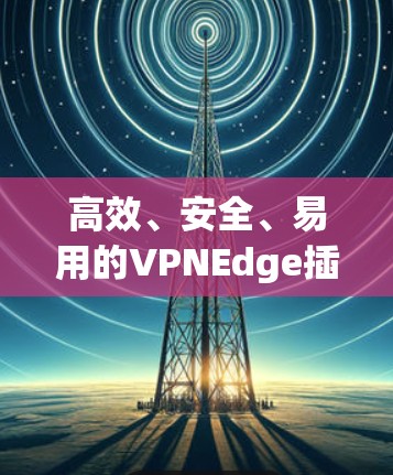 高效、安全、易用的VPNEdge插件，助力您的网络安全与高效传输