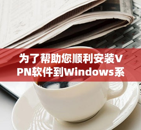 为了帮助您顺利安装VPN软件到Windows系统中,以下是一些详细的步骤和技巧 为了帮助您顺利安装VPN软件到Windows系统中,以下是一些详细的步骤和技巧