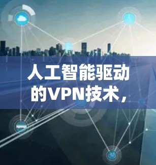 人工智能驱动的VPN技术,从手机到云端的高效通信解决方案 人工智能驱动的VPN技术,从手机到云端的高效通信解决方案