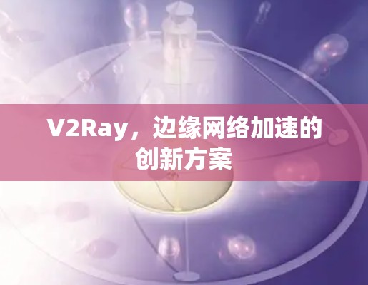 V2Ray，边缘网络加速的创新方案