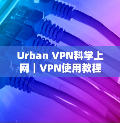 Urban VPN科学上网｜VPN使用教程