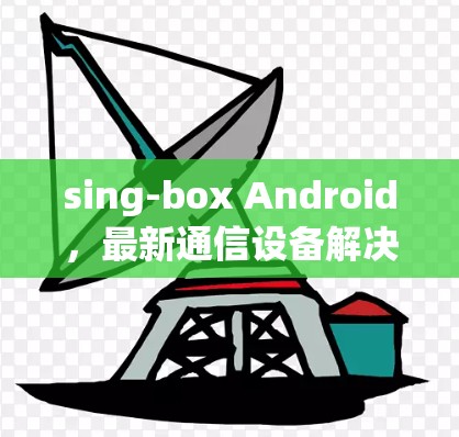 sing-box Android，最新通信设备解决方案