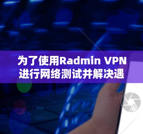 为了使用Radmin VPN进行网络测试并解决遇到的问题,以下是详细的步骤和解决方案 为了使用Radmin VPN进行网络测试并解决遇到的问题,以下是详细的步骤和解决方案