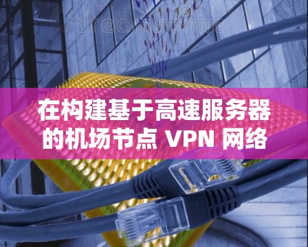 在构建基于高速服务器的机场节点 VPN 网络时，可以按照以下步骤进行