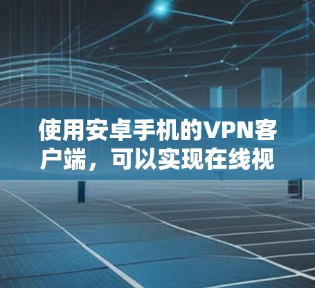 使用安卓手机的VPN客户端，可以实现在线视频通话和文件传输，但需要谨慎选择，确保安全和隐私。以下是使用步骤和注意事项的总结