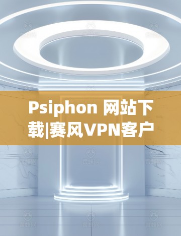 Psiphon 网站下载|赛风VPN客户端下载 Psiphon 网站下载|赛风VPN客户端下载