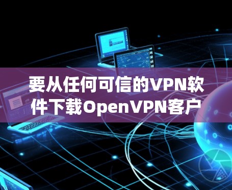 要从任何可信的VPN软件下载OpenVPN客户端的包并连接到OpenVPN官网，可以按照以下步骤进行操作