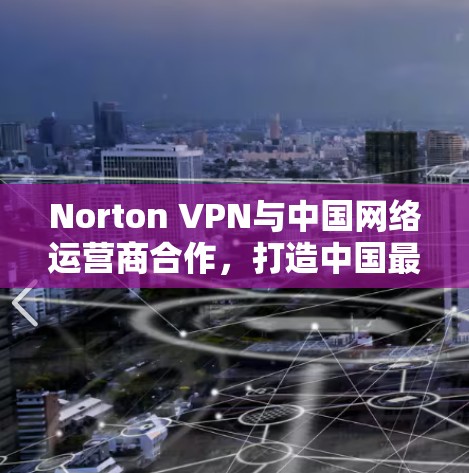 Norton VPN与中国网络运营商合作，打造中国最佳VPN体验