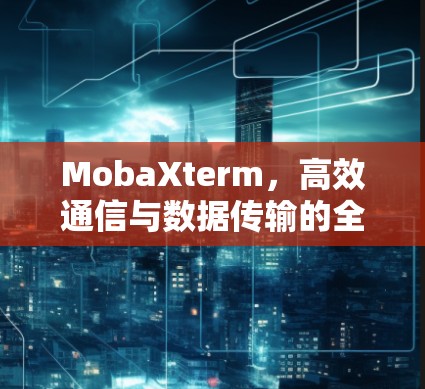 MobaXterm,高效通信与数据传输的全能解决方案 MobaXterm,高效通信与数据传输的全能解决方案
